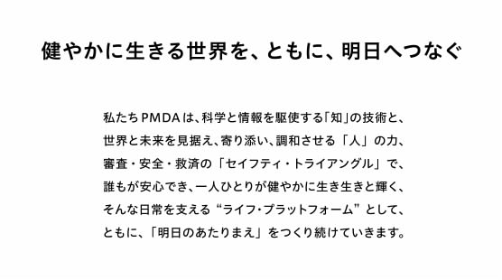 健やかに生きる世界を、ともに、明日へつなぐ。私たちPMDA は、科学と情報を駆使する「知」の技術と、世界と未来を見据え、寄り添い、調和させる「人」の力、審査・安全・救済の 「セイフティ・トライアングル」で、誰もが安心でき、一人ひとりが健やかに生き生きと輝く、そんな日常を支える“ライフ・プラットフォーム” として、ともに、「明日のあたりまえ」をつくり続けていきます。