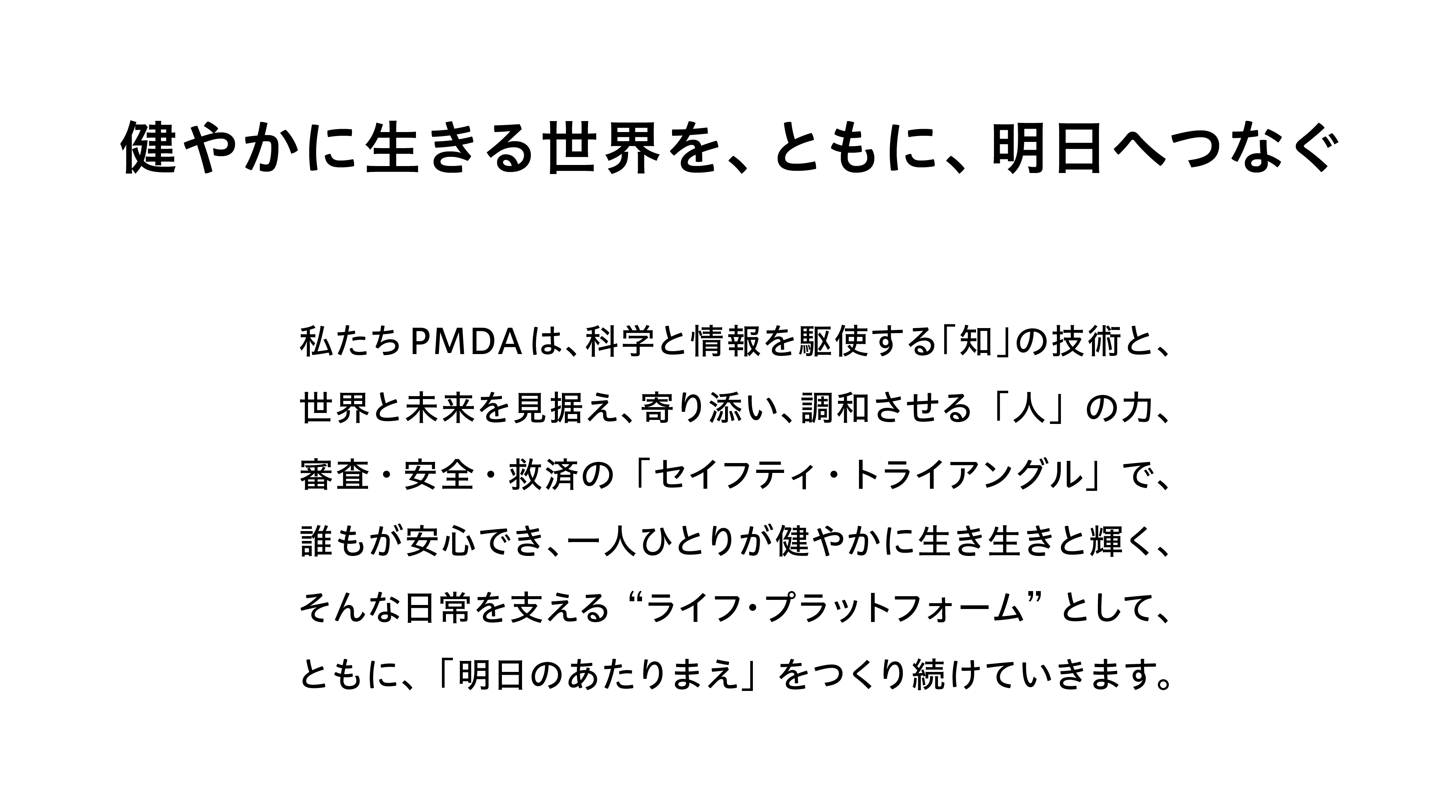 健やかに生きる世界を、ともに、明日へつなぐ　私たちPMDAは、科学と情報を駆使する「知」の技術と、世界と未来を見据え、寄り添い、調和させる「人」の力、審査・安全・救済の「セイフティ・トライアングル」で、誰もが安心でき、一人ひとりが健やかに生き生きと輝く、そんな日常を支える“ライフ・プラットフォーム”として、ともに、「明日のあたりまえ」をつくり続けていきます。