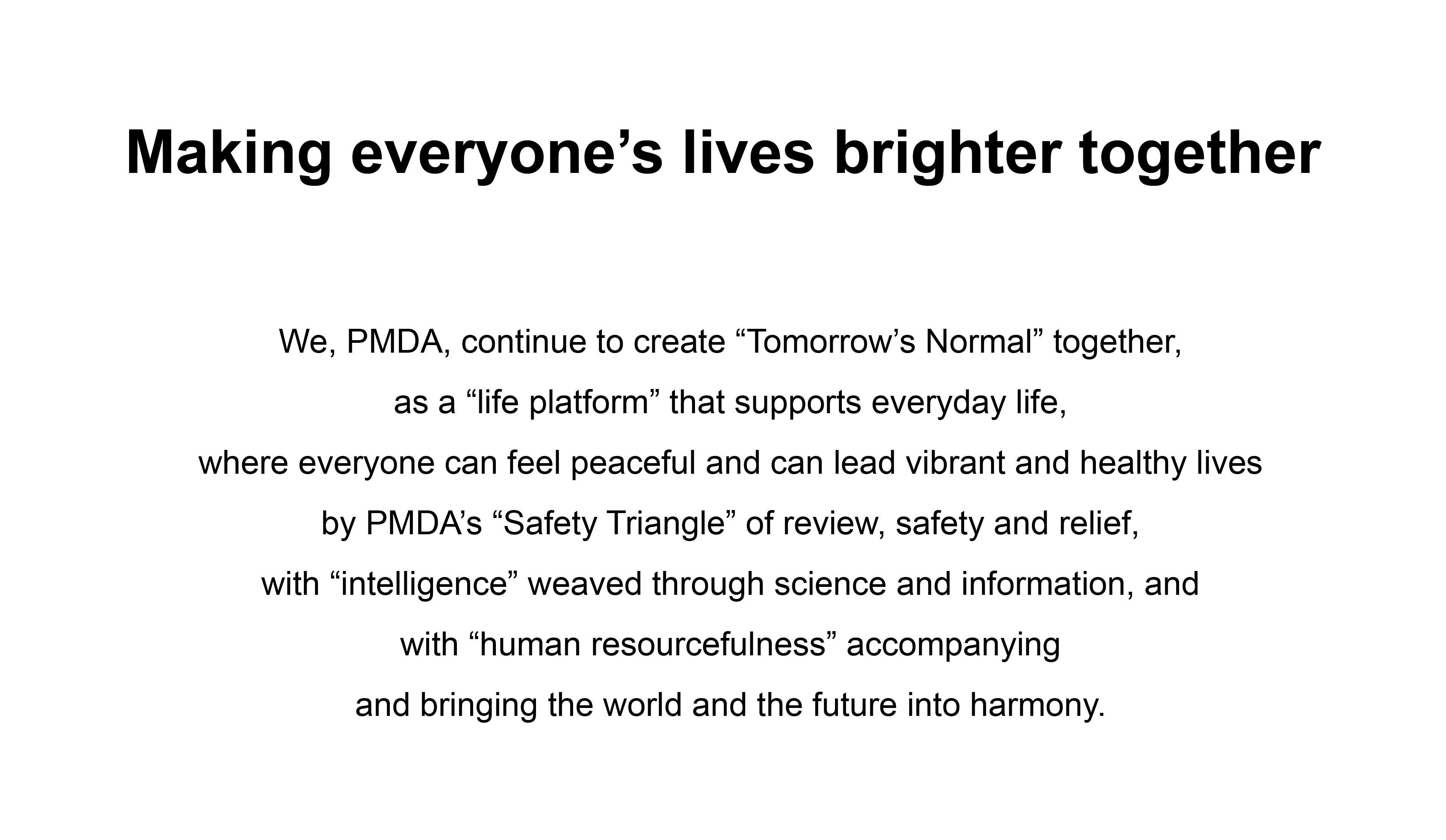 Making everyone’s lives brighter together
            We, PMDA, continue to create “Tomorrow’s Normal” together,as a “life platform” that supports everyday life,where everyone can feel peaceful and can lead vibrant and healthy lives by PMDA’s “Safety Triangle” of review, safety and relief, with “intelligence” weaved through science and information, and with “human resourcefulness” accompanying and bringing the world and the future into harmony.