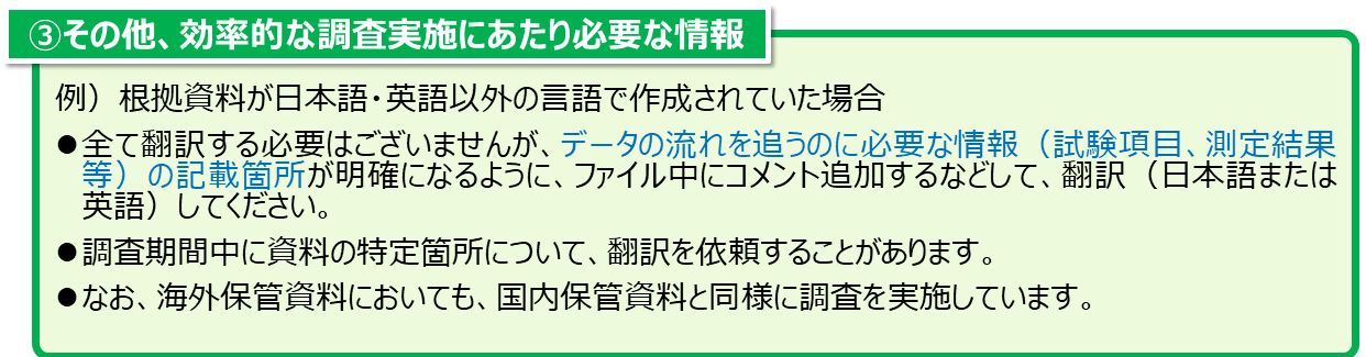 ③その他、効率的な調査実施にあたり必要な情報。例、根拠資料が日本語・英語以外の言語で作成されていた場合 全て翻訳する必要はございませんが、データの流れを追うのに必要な情報（試験項目、測定結果等）の記載箇所が明確になるように、ファイル中にコメント追加するなどして、翻訳（日本語または英語）してください。 調査期間中に資料の特定箇所について、翻訳を依頼することがあります。 なお、海外保管資料においても、国内保管資料と同様に調査を実施しています。