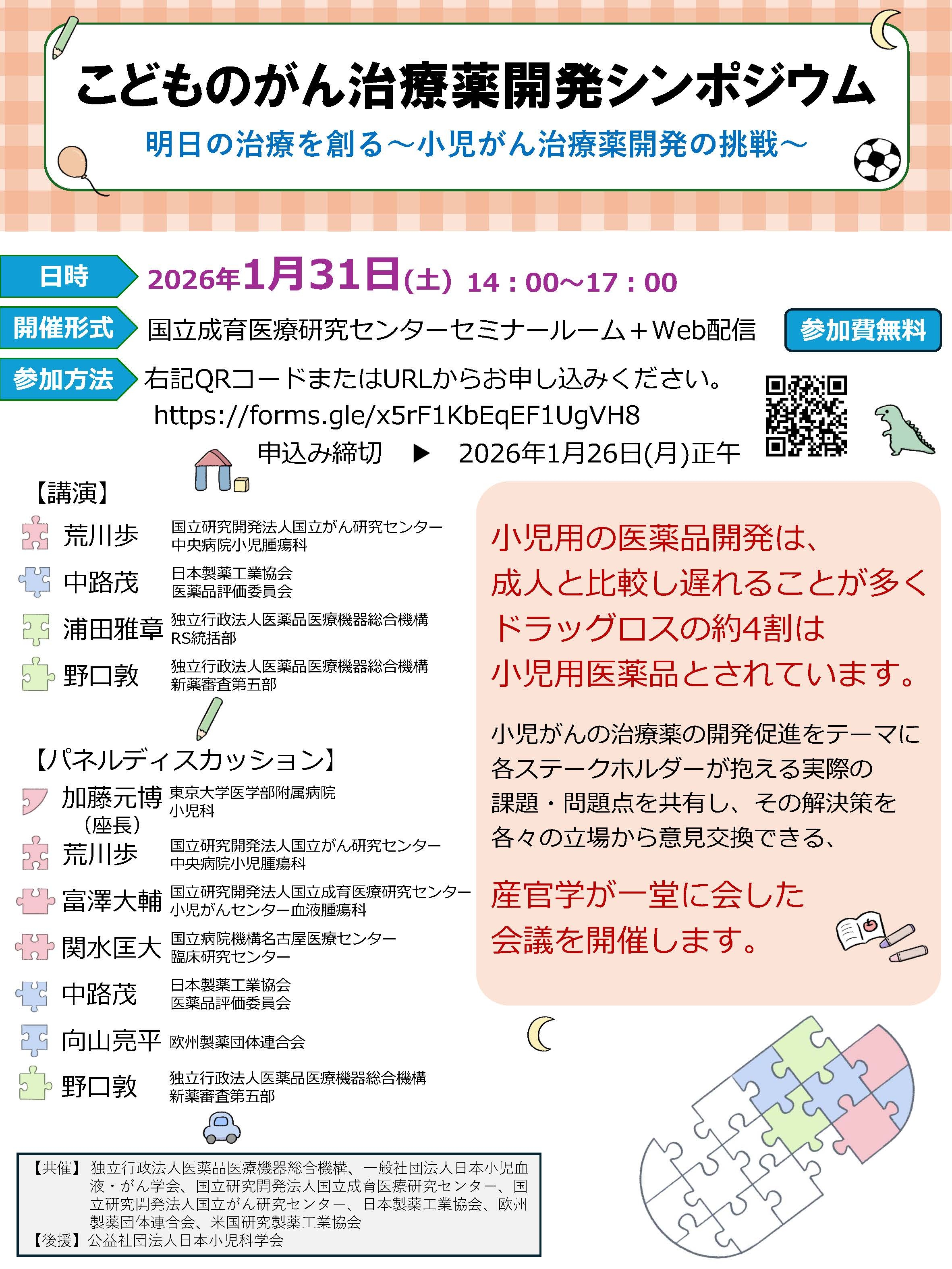 本シンポジウムのタイトルは、こどものがん治療薬開発シンポジウム、明日の治療を創る、小児がん治療薬開発の挑戦です。 本シンポジウムは、小児がんの治療薬の開発促進をテーマに各ステークホルダーが抱える実際の課題・問題点を共有し、その解決策を各々の立場から意見交換することを目的に開催します。 産学官より演者4名の講演の後、座長及び6名の参加者によるパネルディスカッションを行います。