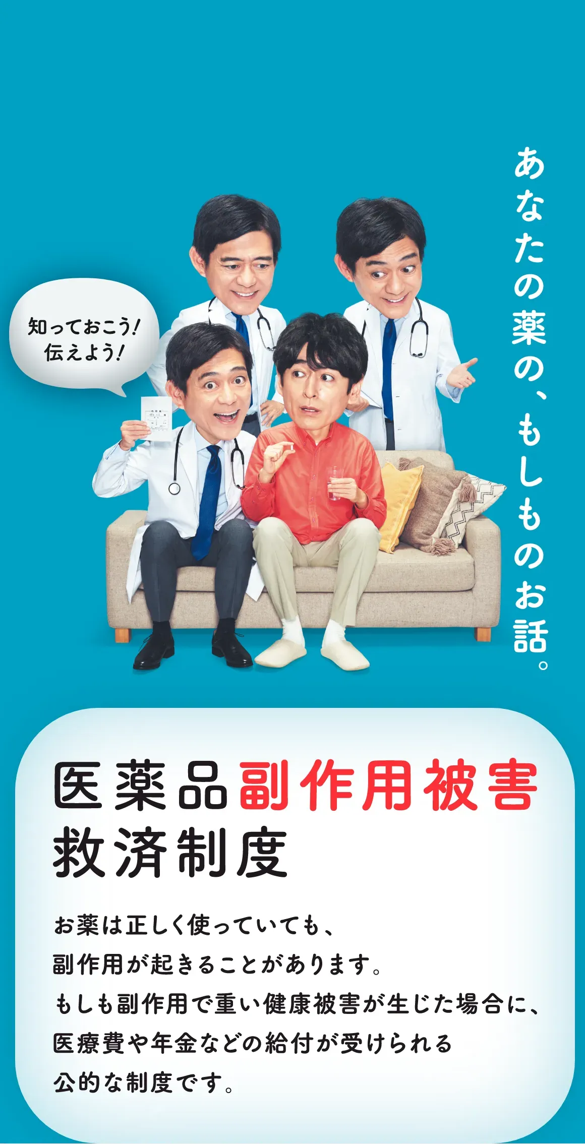 あなたの薬の、もしものお話。知っておこう！伝えよう！医療品副作用被害救済制度 お薬は正しく使っていても、副作用が起きることがあります。もしも副作用で重い健康被害が生じた場合に、医療費や年金などの給付が受けられる公的な制度です。